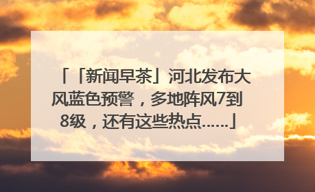 「新闻早茶」河北发布大风蓝色预警，多地阵风7到8级，还有这些热点……
