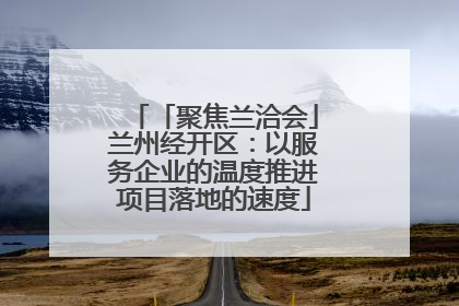 「聚焦兰洽会」兰州经开区：以服务企业的温度推进项目落地的速度