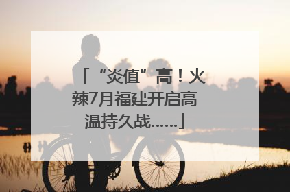 “炎值”高！火辣7月福建开启高温持久战……