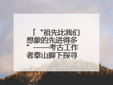 “祖先比我们想象的先进得多”——考古工作者泰山脚下探寻中华文明起源