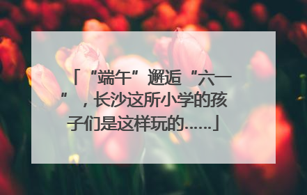 “端午”邂逅“六一”，长沙这所小学的孩子们是这样玩的……