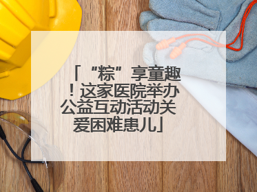 “粽”享童趣！这家医院举办公益互动活动关爱困难患儿