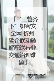 “三管齐下”织密安全网 忻州警企联动破解配送行业交通治理难题