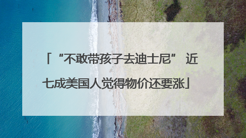 “不敢带孩子去迪士尼” 近七成美国人觉得物价还要涨
