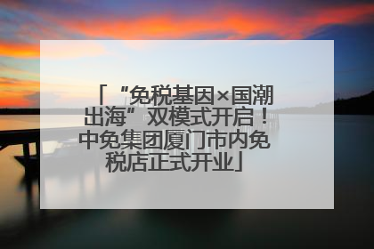 “免税基因×国潮出海”双模式开启！中免集团厦门市内免税店正式开业