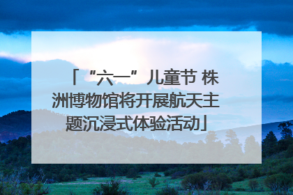 “六一”儿童节 株洲博物馆将开展航天主题沉浸式体验活动