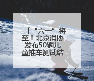 “六一”将至！北京消协发布50辆儿童推车测试结果→