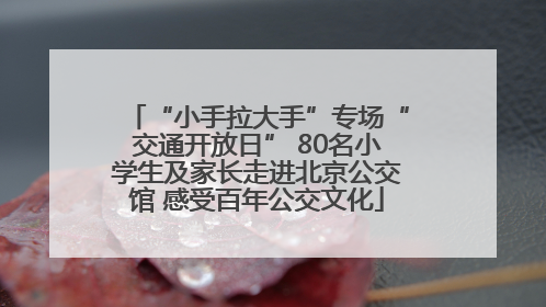 “小手拉大手”专场“交通开放日” 80名小学生及家长走进北京公交馆 感受百年公交文化