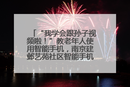 “我学会跟孙子视频啦！”教老年人使用智能手机，南京建邺艺苑社区智能手机课堂圆满落幕