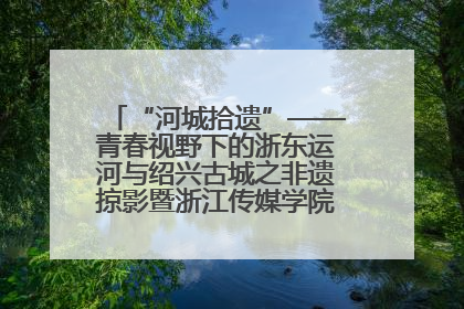 “河城拾遗”——青春视野下的浙东运河与绍兴古城之非遗掠影暨浙江传媒学院小学期来绍