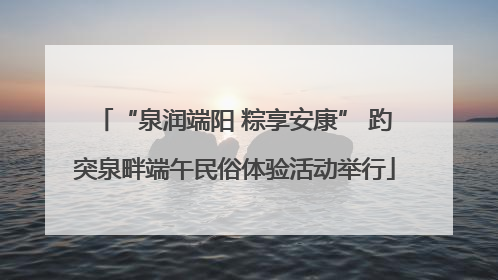 “泉润端阳 粽享安康” 趵突泉畔端午民俗体验活动举行