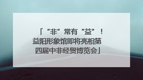 “非”常有“益”！益阳形象馆即将亮相第四届中非经贸博览会