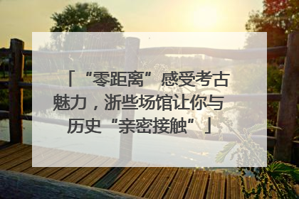 “零距离”感受考古魅力，浙些场馆让你与历史“亲密接触”