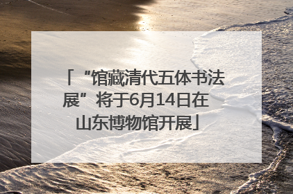 “馆藏清代五体书法展”将于6月14日在山东博物馆开展