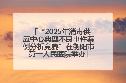 “2025年消毒供应中心典型不良事件案例分析竞赛”在衡阳市第一人民医院举办