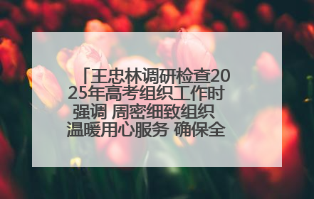 王忠林调研检查2025年高考组织工作时强调 周密细致组织 温暖用心服务 确保全省高考安全有序顺利