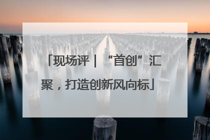 现场评｜“首创”汇聚，打造创新风向标