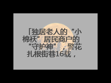 独居老人的“小棉袄”居民商户的“守护神”，警花扎根街巷16载，展现基层人大代表的炽热情怀