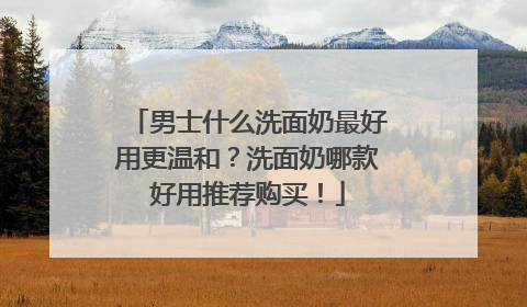 男士什么洗面奶最好用更温和？洗面奶哪款好用推荐购买！