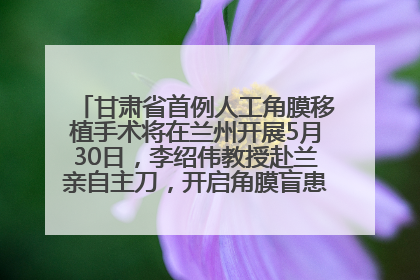 甘肃省首例人工角膜移植手术将在兰州开展5月30日，李绍伟教授赴兰亲自主刀，开启角膜盲患者复明新纪元