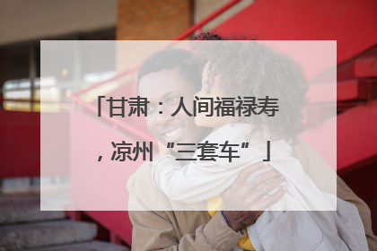 甘肃：人间福禄寿，凉州“三套车”