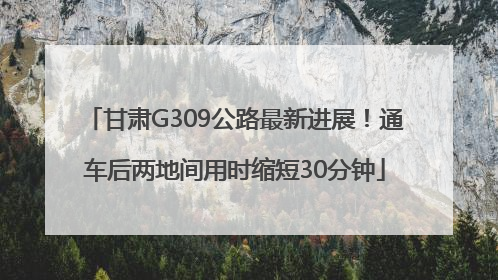 甘肃G309公路最新进展！通车后两地间用时缩短30分钟
