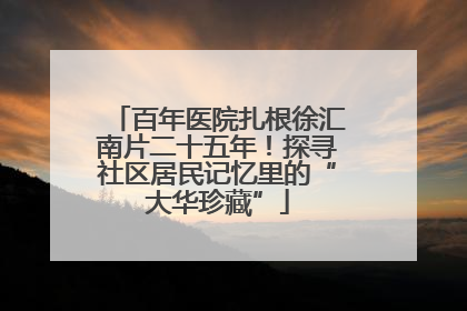 百年医院扎根徐汇南片二十五年！探寻社区居民记忆里的“大华珍藏”
