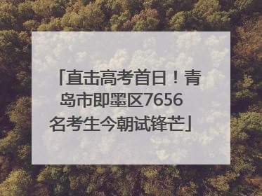 直击高考首日！青岛市即墨区7656名考生今朝试锋芒