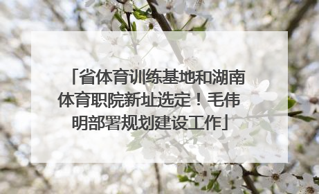 省体育训练基地和湖南体育职院新址选定！毛伟明部署规划建设工作