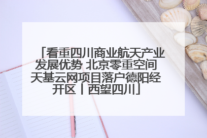 看重四川商业航天产业发展优势 北京零重空间天基云网项目落户德阳经开区丨西望四川