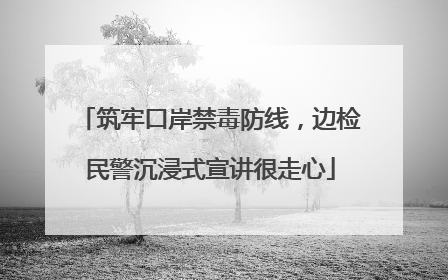 筑牢口岸禁毒防线，边检民警沉浸式宣讲很走心