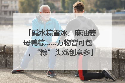 碱水粽雪冰、麻油姜母鸭粽……万物皆可包，“粽”头戏创意多