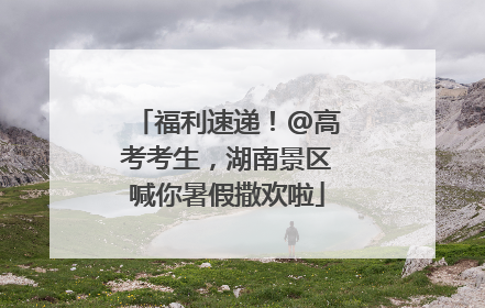 福利速递！@高考考生，湖南景区喊你暑假撒欢啦