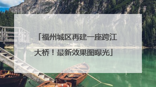 福州城区再建一座跨江大桥！最新效果图曝光