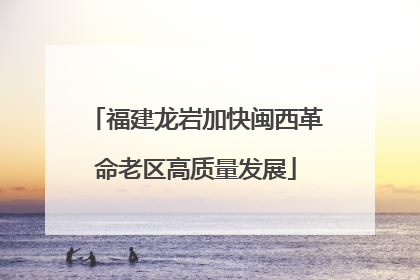 福建龙岩加快闽西革命老区高质量发展