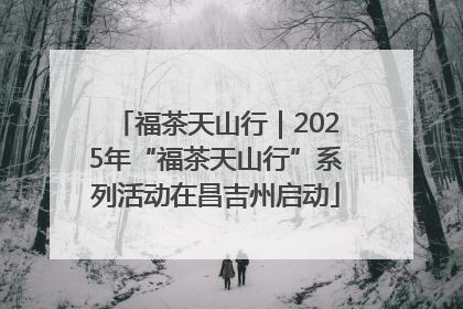 福茶天山行｜2025年“福茶天山行”系列活动在昌吉州启动