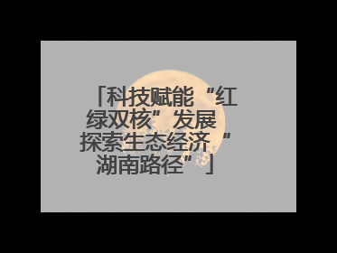 科技赋能“红绿双核”发展 探索生态经济“湖南路径”