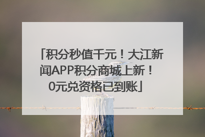 积分秒值千元！大江新闻APP积分商城上新！0元兑资格已到账