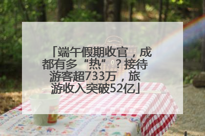 端午假期收官，成都有多“热”？接待游客超733万，旅游收入突破52亿