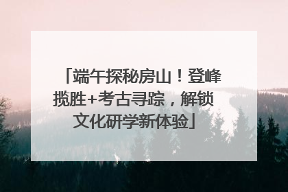 端午探秘房山！登峰揽胜+考古寻踪，解锁文化研学新体验