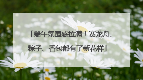 端午氛围感拉满！赛龙舟、粽子、香包都有了新花样