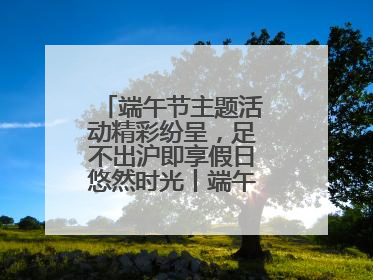 端午节主题活动精彩纷呈，足不出沪即享假日悠然时光丨端午氛围最浓时④
