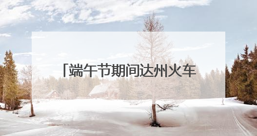 端午节期间达州火车站预计发送旅客11万人 将增开多趟列车｜网络中国节·端午
