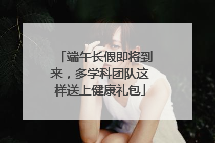 端午长假即将到来，多学科团队这样送上健康礼包