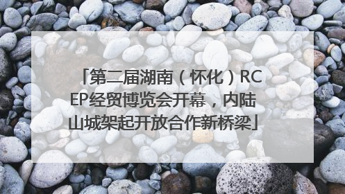 第二届湖南（怀化）RCEP经贸博览会开幕，内陆山城架起开放合作新桥梁