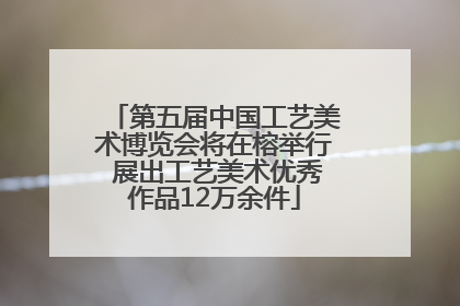 第五届中国工艺美术博览会将在榕举行 展出工艺美术优秀作品12万余件
