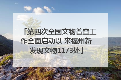 第四次全国文物普查工作全面启动以 来福州新发现文物1173处