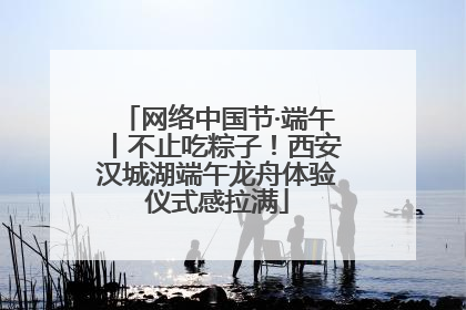 网络中国节·端午丨不止吃粽子！西安汉城湖端午龙舟体验仪式感拉满