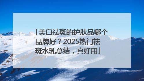 美白祛斑的护肤品哪个品牌好？2025热门祛斑水乳总结，真好用