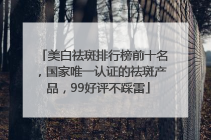美白祛斑排行榜前十名，国家唯一认证的祛斑产品，99好评不踩雷